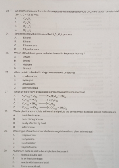 What is the molecular formulla of a compound with emperical formula CH_2 O and vapour density is 90
(H=1,C=12,O=16)
A. C_2H_2O_2
B. C_1H_2O_3
C. C_6H_10O_3
D. C_2H_9O_8
24. Ethanol reacts with excess acidified K_2Cr_2O , to produce
A.      Ethanol
B. Ethane
C. Ethanoic acid
D. Ethylethanoate
25. Which of the following raw materials is used in the plastic industry?
A. Ethane
B. Ethene
C. Methane
D. Ethanol
26. When protein is heated to a high temperature it undergoes
A. condensation.
B. hydrolysis
C. denaturation.
D. polymerization.
27. Which of the following equations represents a substitution reaction?
A. C_4H_1000+Cl_200to C_4H_3Cl_(3)+HCl_(3)
B. C_2H_4(1)+HCl_(2)to C_2H_5Cl_12
C. C_2H_200+2H_200to C_2H_av)
D. C_3H_430+4O_20to 3CO_20+2H_2O_=
28. Waste plastics accumulate in the soil and pollute the environment because plastic materials are
A. insoluble in water.
B. non - biodegradable.
C. easily affected by heat.
D. inflammable.
29. Which type of reaction occurs between vegetable oil and plant ash extract?
A. Displacement
B. Dehydration
C. Neutralisation
D. Saponification
30. Aluminium oxide is said to be amphoteric because it
A. forms a double salt.
B. is an insoluble base.
C. reacts with base and acid.
D. forms an acid salt.