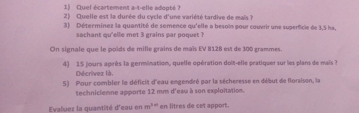 Quel écartement a-t-elle adopté ? 
2) Quelle est la durée du cycle d'une variété tardive de maïs ? 
3) Déterminez la quantité de semence qu'elle a besoin pour couvrir une superficie de 3,5 ha, 
sachant qu'elle met 3 grains par poquet ? 
On signale que le poids de mille grains de maïs EV 8128 est de 300 grammes. 
4) 15 jours après la germination, quelle opération doit-elle pratiquer sur les plans de maïs ? 
Décrivez là. 
5) Pour combler le déficit d’eau engendré par la sécheresse en début de floraison, la 
technicienne apporte 12 mm d’eau à son exploitation. 
Evaluez la quantité d’eau en m^(3et) en litres de cet apport.