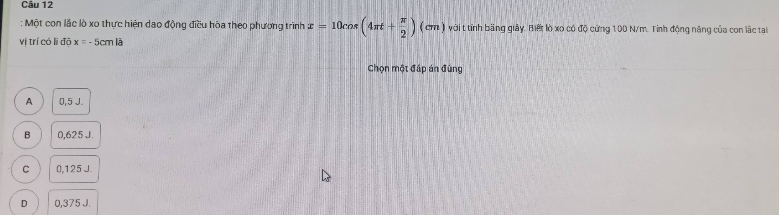 Một con lắc lò xo thực hiện dao động điều hòa theo phương trình x=10cos (4π t+ π /2 )(cm) với t tính bằng giây. Biết lò xo có độ cứng 100 N/m. Tính động năng của con lắc tại
vị trí có li độ x=-5cmla
Chọn một đáp án đúng
A 0,5 J.
B 0,625 J.
C 0,125 J.
D 0,375 J.