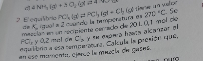 d) 4NH_3(g)+5O_2(g)leftharpoons 4NO
2 El equilibrio PCl_5(g)leftharpoons PCl_3(g)+Cl_2(g) tiene un valor
de K_p igual a 2 cuando la temperatura es 270°C. Se
me an en un recipiente cerrado de 20 L 0,1 mol de
PCl_3 y 0,2 mol de Cl_2 y se espera hasta alcanzar el
equilibrio a esa temperatura. Calcula la presión que,
en ese momento, ejerce la mezcla de gases.
nuro