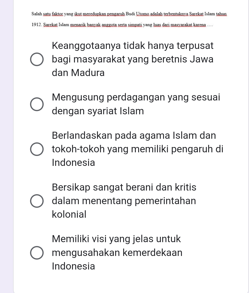 Salah satu faktor yang ikut meredupkan pengaruh Budi Utomo adalah terbentuknya Sarekat Islam tahun
1912. Sarekat Islam menarik banyak anggota serta simpati yang luas dari masyarakat karena ....
Keanggotaanya tidak hanya terpusat
bagi masyarakat yang beretnis Jawa
dan Madura
Mengusung perdagangan yang sesuai
dengan syariat Islam
Berlandaskan pada agama Islam dan
tokoh-tokoh yang memiliki pengaruh di
Indonesia
Bersikap sangat berani dan kritis
dalam menentang pemerintahan
kolonial
Memiliki visi yang jelas untuk
mengusahakan kemerdekaan
Indonesia