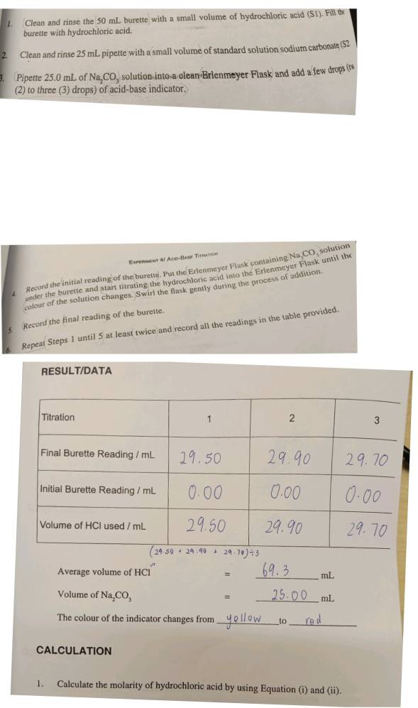 Clean and rinse the 50 mL burette with a small volume of hydrochloric acid (S1). Fill th
burette with hydrochloric acid.
2. Clean and rinse 25 mL pipette with a small volume of standard solution sodium carbonate (S2
. Pipette 25.0 mL of Na_2CO_3 solution into a clean Brlenmeyer Flask and add a few drops (
(2) to three (3) drops) of acid-base indicator.
Experment 4l Aco-Base Titration
Record the initial reading of the burette. Put the Erlenmeyer Flask containing Na CO solution
under the burette and start titrating the hydrochloric acid into the Erlenmeyer Flask until the
colour of the solution changes. Swirl the flask gently during the process of addition.
Record the final reading of the burette.
Repeat Steps 1 until 5 at least twice and record all the readings in the table provided.
RESULT/DATA
Average volume of HCl = _mL
Volume of Na_2CO_3
=
_mL
_
The colour of the indicator changes from _to
CALCULATION
1. Calculate the molarity of hydrochloric acid by using Equation (i) and (ii).