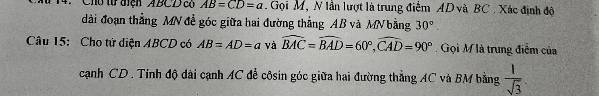 Cho từ diện ABCD có AB=CD=a. Gọi M, N lần lượt là trung điểm AD và BC. Xác định độ 
dài đoạn thẳng MN để góc giữa hai đường thẳng AB và MN bằng 30°. 
Câu 15: Cho tứ diện ABCD có AB=AD=a và widehat BAC=widehat BAD=60°, widehat CAD=90°. Gọi M là trung điểm của 
cạnh CD. Tính độ dài cạnh AC để côsin góc giữa hai đường thẳng AC và BM bằng  1/sqrt(3) .