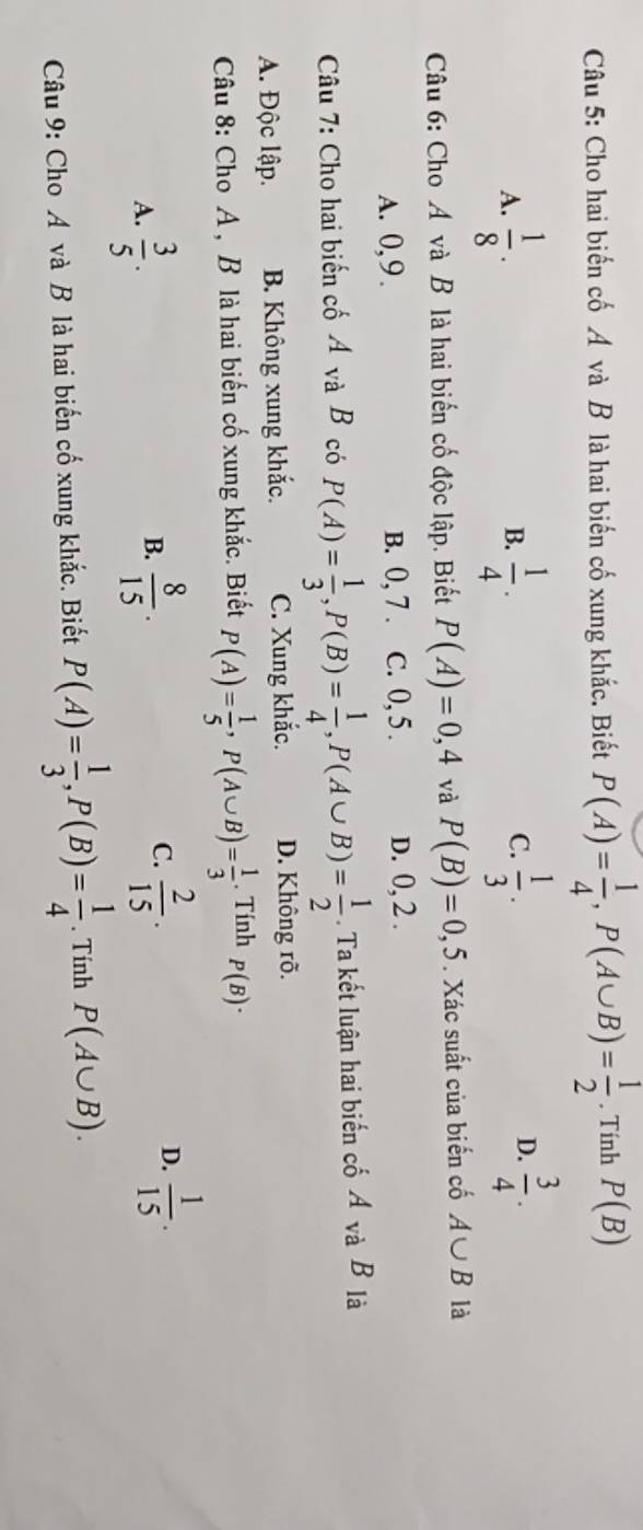 Cho hai biến cố Á và B là hai biến cố xung khắc. Biết P(A)= 1/4 , P(A∪ B)= 1/2 . Tính P(B)
A.  1/8 ·  1/4 .  1/3 . 
B.
C.
D.  3/4 . 
Câu 6: Cho A và B là hai biến cố độc lập. Biết P(A)=0,4 và P(B)=0,5. Xác suất của biến cố A∪ B là
A. 0, 9. B. 0, 7. C. 0, 5. D. 0, 2.
Câu 7: Cho hai biến cố Á và B có P(A)= 1/3 , P(B)= 1/4 , P(A∪ B)= 1/2 . Ta kết luận hai biến cố Á và B là
A. Độc lập. B. Không xung khắc. C. Xung khắc. D. Không rõ.
Câu 8: Cho A , B là hai biến cố xung khắc. Biết P(A)= 1/5 , P(A∪ B)= 1/3 . Tính P(B)·
C.
D.
A.  3/5 .  8/15 .  2/15 .  1/15 . 
B.
Câu 9: Cho A và B là hai biến cố xung khắc. Biết P(A)= 1/3 , P(B)= 1/4 . Tính P(A∪ B).