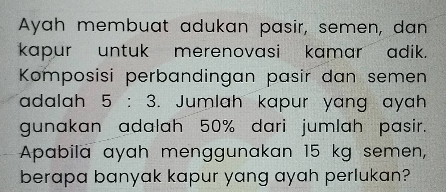 Ayah membuat adukan pasir, semen, dan 
kapur untuk merenovasi kamar adik. 
Komposisi perbandingan pasir dan semen 
adalah 5:3. Jumlah kapur yang ayah 
gunakan adalah 50% dari jumlah pasir. 
Apabila ayah menggunakan 15 kg semen, 
berapa banyak kapur yang ayah perlukan?