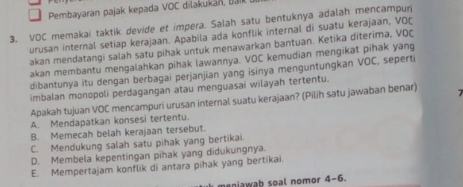 Pembayaran pajak kepada VOC dilakukan, bak
3. VOC memakai taktik devide et impera. Salah satu bentuknya adalah mencampuri
urusan internal setiap kerajaan. Apabila ada konflik internal di suatu kerajaan, VOC
akan mendatangi salah satu pihak untuk menawarkan bantuan. Ketika diterima, VOC
akan membantu mengalahkan pihak lawannya. VOC kemudian mengikat pihak yang
dibantunya itu dengan berbagai perjanjian yang isinya menguntungkan VOC, seperti
imbalan monopoli perdagangan atau menguasai wilayah tertentu.
Apakah tujuan VOC mencampuri urusan internal suatu kerajaan? (Pilih satu jawaban benar) 7
A. Mendapatkan konsesi tertentu.
B. Memecah belah kerajaan tersebut.
C. Mendukung salah satu pihak yang bertikai.
D. Membela kepentingan pihak yang didukungnya.
E. Mempertajam konflik di antara pihak yang bertikai.
meniawab soal nomor 4-6.