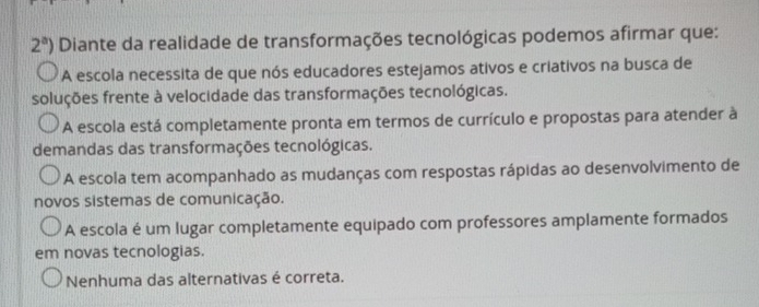 2^a) Diante da realidade de transformações tecnológicas podemos afirmar que:
A escola necessita de que nós educadores estejamos ativos e criativos na busca de
soluções frente à velocidade das transformações tecnológicas.
A escola está completamente pronta em termos de currículo e propostas para atender à
demandas das transformações tecnológicas.
A escola tem acompanhado as mudanças com respostas rápidas ao desenvolvimento de
novos sistemas de comunicação.
A escola é um lugar completamente equipado com professores amplamente formados
em novas tecnologias.
Nenhuma das alternativas é correta.