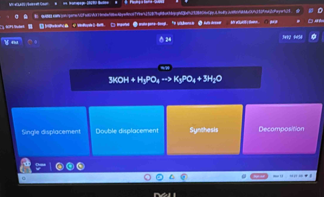MV #CLASS | Gainett Coun Momapage: 202551 Bucknel Playing a Game - Guaziza
quizizz.com/jom/garne/U2F6dGVX19mdafd6wAbywRnc67Y9w4252B7hgRBoKhbjcgMZjbd5252BRO6vCpyjL9o4fyjtW6VbMbOU%252FmAZcPwyw525
GCPS Student 0 MiciFoyale 2 +Batl.. imported snake game: Googl.. *9 LOLBeana io O Auto Ansmer MY #CLASS I Gwinn... gui jo Al Bo
24
4ist 7492 9450
3KOH+H_3PO_4 K_3PO_4+3H_2O
Single displacement Double displacement Synthesis Decomposition
fov 12 10:21 US