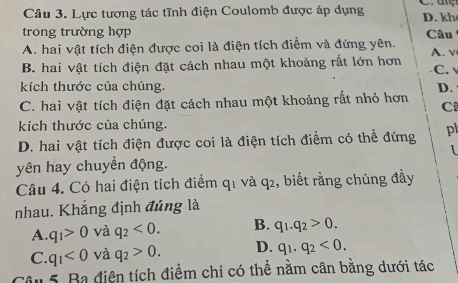 Lực tương tác tĩnh điện Coulomb được áp dụng
C.aệ
D. kh
trong trường hợp Câu
A. hai vật tích điện được coi là điện tích điểm và đứng yên. A. v
B. hai vật tích điện đặt cách nhau một khoảng rất lớn hơn C. √
kích thước của chúng. D.
C. hai vật tích điện đặt cách nhau một khoảng rất nhỏ hơn C
kích thước của chúng.
D. hai vật tích điện được coi là điện tích điểm có thể đứng pl
I
yên hay chuyền động.
Câu 4. Có hai điện tích điểm q_1 và q_2 , biết rằng chúng đầy
nhau. Khẳng định đúng là
A. q_1>0 và q_2<0</tex>. B. q_1.q_2>0.
C. q_1<0</tex> và q_2>0. D. q_1.q_2<0</tex>. 
Câu 5. Ba điện tích điểm chỉ có thể nằm cân bằng dưới tác