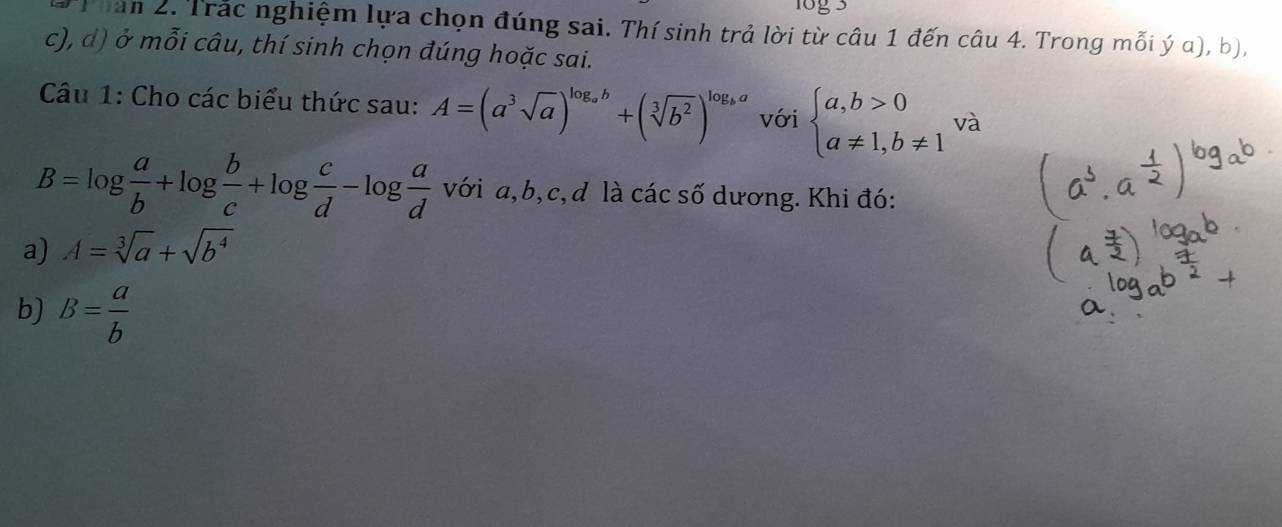 Than 2. Trắc nghiệm lựa chọn đúng sai. Thí sinh trả lời từ câu 1 đến câu 4. Trong mỗi ý α), b), 
c), d) ở mỗi câu, thí sinh chọn đúng hoặc sai. 
Câu 1: Cho các biểu thức sau: A=(a^3sqrt(a))^log _ab+(sqrt[3](b^2))^log _ba với beginarrayl a,b>0 a!= 1,b!= 1endarray. và
B=log  a/b +log  b/c +log  c/d -log  a/d  với a, b, c, d là các số dương. Khi đó: 
a) A=sqrt[3](a)+sqrt(b^4)
b) B= a/b 