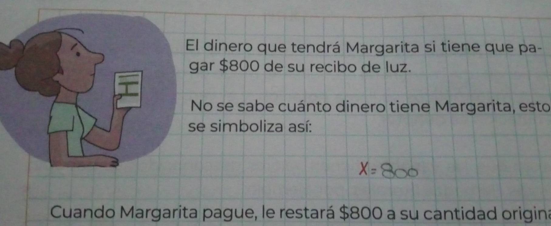 dinero que tendrá Margarita si tiene que pa- 
ar $800 de su recibo de luz. 
No se sabe cuánto dinero tiene Margarita, esto 
e simboliza así: 
Cuando Margarita pague, le restará $800 a su cantidad origina