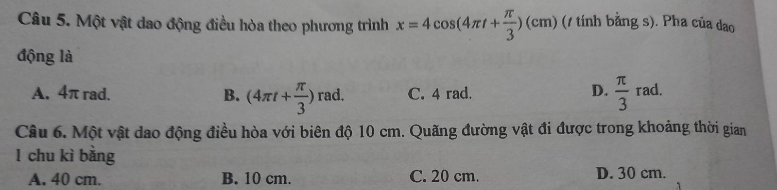 Một vật dao động điều hòa theo phương trình x=4cos (4π t+ π /3 )(cm) (1 tính bằng s). Pha của dao
động là
A. 4π rad. B. (4π t+ π /3 ) rad. C. 4 rad. D.  π /3  rad.
Câu 6. Một vật dao động điều hòa với biên độ 10 cm. Quãng đường vật đi được trong khoảng thời gian
1 chu kì bằng
A. 40 cm. B. 10 cm. C. 20 cm. D. 30 cm.