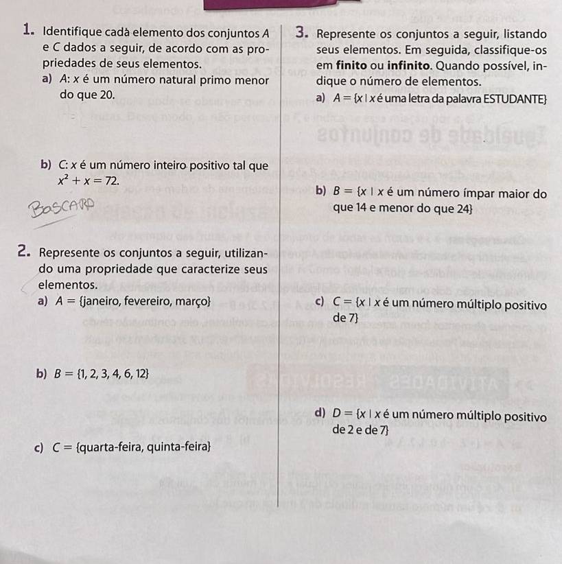 Identifique cadà elemento dos conjuntos A 3. Represente os conjuntos a seguir, listando 
e C dados a seguir, de acordo com as pro- seus elementos. Em seguida, classifique-os 
priedades de seus elementos. em finito ou infinito. Quando possível, in- 
a) A: x é um número natural primo menor dique o número de elementos. 
do que 20. a) A= x|x é uma letra da palavra ESTUDANTE 
b) C: x é um número inteiro positivo tal que
x^2+x=72. 
b) B= x|x é um número ímpar maior do 
Bascaird 
que 14 e menor do que 24  
2. Represente os conjuntos a seguir, utilizan- 
do uma propriedade que caracterize seus 
elementos. 
a) A= janeiro, fevereiro, março c) C= x|x é um número múltiplo positivo 
de 7  
b) B= 1,2,3,4,6,12
d) D= x|x é um número múltiplo positivo 
de 2 e de 7  
c) C= quarta-feira, quinta-feira