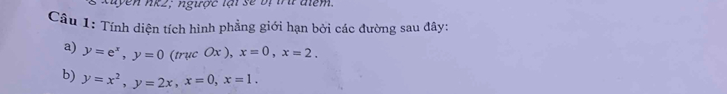 yên nk2; ngược lại sẽ bị trứ điểm.
Câu 1: Tính diện tích hình phẳng giới hạn bởi các đường sau đây:
a) y=e^x, y=0(trucOx), x=0, x=2. 
b) y=x^2, y=2x, x=0, x=1.