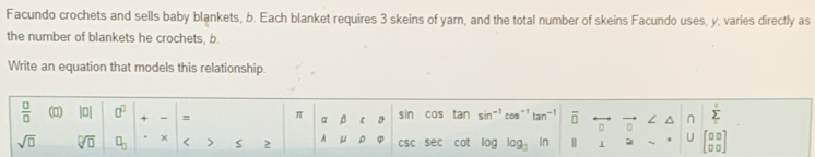 Facundo crochets and sells baby blankets, b. Each blanket requires 3 skeins of yarn, and the total number of skeins Facundo uses, y, varies directly as 
the number of blankets he crochets, b. 
Write an equation that models this relationship.
 □ /□   () |0| □^(□) + - = π a β 9 sin cas tan sin^(-1)cos^(-1)tan^(-1) overline □  overleftrightarrow □  vector o ∠ ^ n sumlimits _1sumlimits 
sqrt(□ ) sqrt[□](□ ) □ _□  < > 2 A μ ρ csc sec cot log log _3_n Ⅱ 1 ~ U beginbmatrix □ □  □ □ endbmatrix