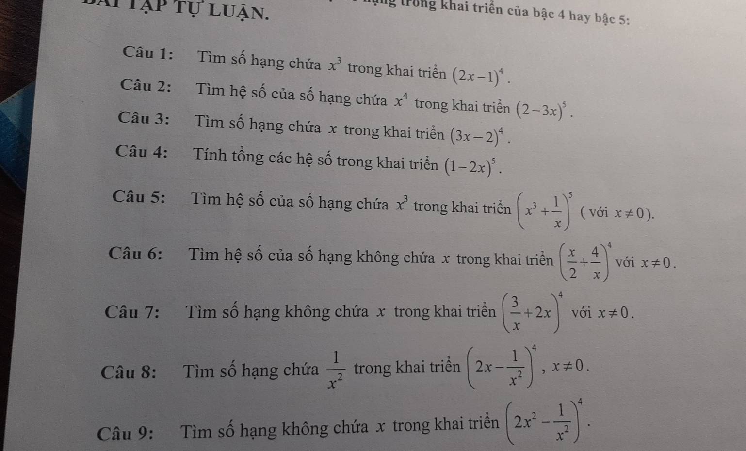 Ai tập tự luận. 
ng trong khai triển của bậc 4 hay bậc 5: 
Câu 1: Tìm số hạng chứa x^3 trong khai triển (2x-1)^4. 
Câu 2: Tìm hệ số của số hạng chứa x^4 trong khai triển (2-3x)^5. 
Câu 3: Tìm số hạng chứa x trong khai triển (3x-2)^4. 
Câu 4: Tính tổng các hệ số trong khai triển (1-2x)^5. 
Câu 5: Tìm hệ số của số hạng chứa x^3 trong khai triển (x^3+ 1/x )^5 ( với x!= 0). 
Câu 6: Tìm hệ số của số hạng không chứa x trong khai triển ( x/2 + 4/x )^4 với x!= 0. 
Câu 7: Tìm số hạng không chứa x trong khai triền ( 3/x +2x)^4 với x!= 0. 
Câu 8: Tìm số hạng chứa  1/x^2  trong khai triển (2x- 1/x^2 )^4, x!= 0. 
Câu 9: Tìm số hạng không chứa x trong khai triển (2x^2- 1/x^2 )^4.