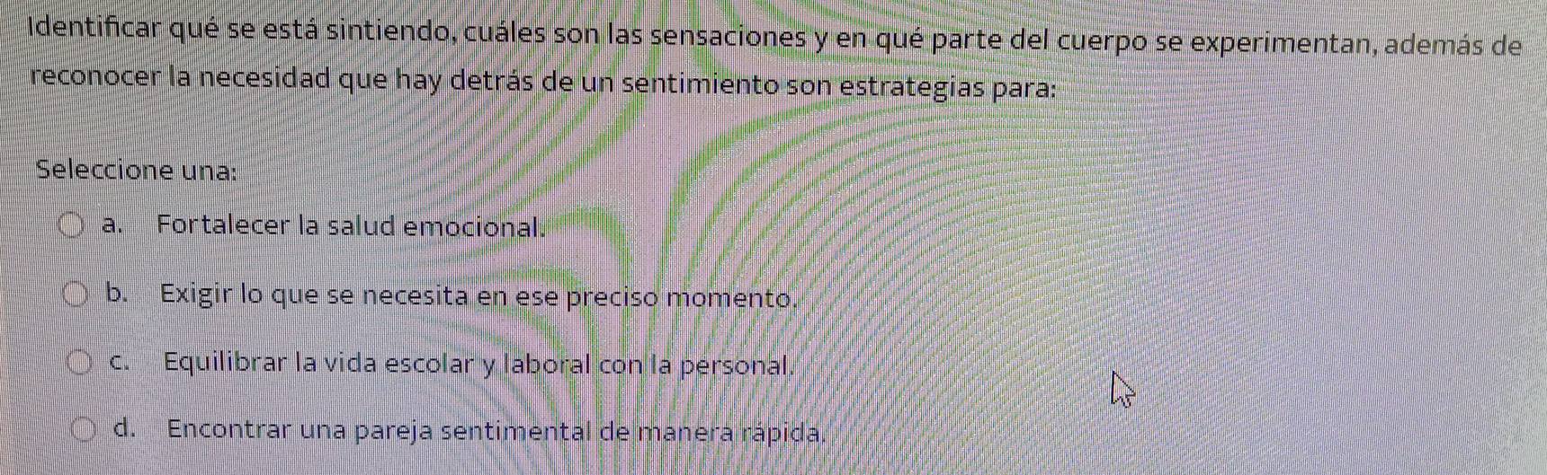 Identificar qué se está sintiendo, cuáles son las sensaciones y en qué parte del cuerpo se experimentan, además de
reconocer la necesidad que hay detrás de un sentimiento son estrategias para:
Seleccione una:
a. Fortalecer la salud emocional.
b. Exigir lo que se necesita en ese preciso momento.
c. Equilibrar la vida escolar y laboral con la personal.
d. Encontrar una pareja sentimental de manera rápida.