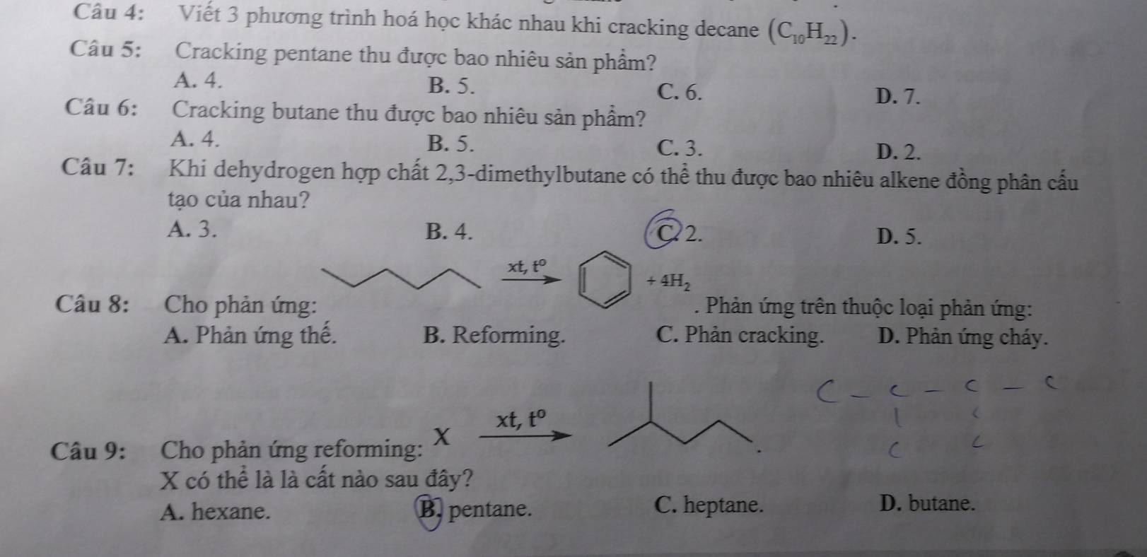 Viết 3 phương trình hoá học khác nhau khi cracking decane (C_10H_22). 
Câu 5: Cracking pentane thu được bao nhiêu sản phẩm?
A. 4. B. 5.
C. 6. D. 7.
Câu 6: Cracking butane thu được bao nhiêu sản phẩm?
A. 4. B. 5. C. 3.
D. 2.
Câu 7: :Khi dehydrogen hợp chất 2, 3 -dimethylbutane có thể thu được bao nhiêu alkene đồng phân cấu
tạo của nhau?
A. 3. B. 4. C2. D. 5.
xt, t^0
+4H_2
Câu 8: Cho phản ứng: . Phản ứng trên thuộc loại phản ứng:
A. Phản ứng thế. B. Reforming. C. Phản cracking. D. Phản ứng cháy.
xt, t^0
Câu 9: Cho phản ứng reforming: X
X có thể là là cất nào sau đây?
A. hexane. B. pentane. C. heptane. D. butane.