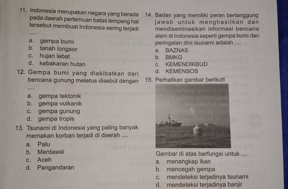 Indonesia merupakan negara yang berada 14. Badan yang memiliki peran bertanggung
pada daerah pertemuan batas lempeng hal jawab untuk menghasilkan dan 
tersebut membuat Indonesia sering terjadi mendiseminasikan informasi bencana
_...: alam di Indonesia seperti gempa bumi dan
a. gempa bumi peringatan dini tsunami adalah ....
b. tanah longsor a. BAZNAS
c. hujan lebat b. BMKG
d. kebakaran hutan c. KEMENDIKBUD
12. Gempa bumi yang diakibatkan dari d. KEMENSOS
bencana gunung meletus disebut dengan 15. Perhatikan gambar berikut!
_
a. gempa tektonik
b. gempa vulkanik
c. gempa gunung
d. gempa tropis
13. Tsunami di Indonesia yang paling banyak
memakan korban terjadi di daerah ....
a. Palu
b. Mentawai Gambar di atas berfungsi untuk ....
c. Aceh a. menangkap ikan
d. Pangandaran b. mencegah gempa
c. mendeteksi terjadinya tsunami
d. mendeteksi terjadinya banjir