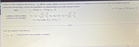 Construct a 99% confidence interval for mu _1-mu _2 with the sample slatistics for mean cholesterol content of a hamburger from two fast food chains and confidence interval 
construction formula below. Assume the populations are approximately normal with unequal variances.
overline x_2=137mg.s_2=202mg.mg=12
Stats x_1=148mg.s_1=3.69mg.n_1=14
Confidence interval when variances are not equal (overline x_1-overline x_2)-t_csqrt (frac x_1)^2n_1+frac (y_2)^2n_2
d f is the smaller of n_1-1 n_2-1
Enter the endpoints of the interval
□ 11 Round to the nearest integer as needed i