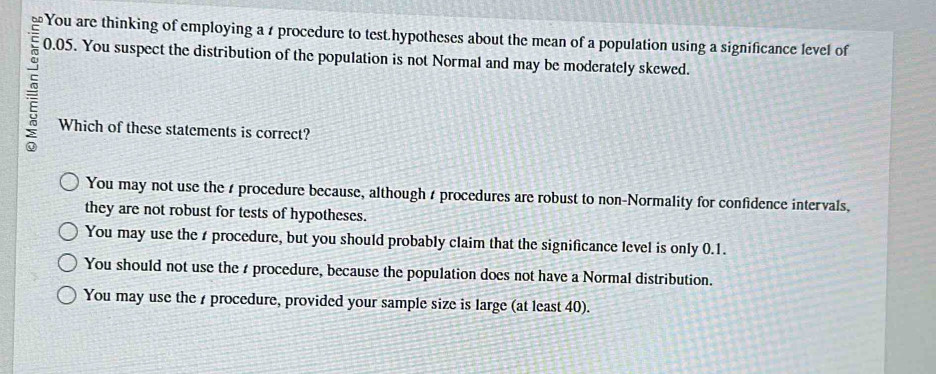 You are thinking of employing a t procedure to test.hypotheses about the mean of a population using a significance level of
=
0.05. You suspect the distribution of the population is not Normal and may be moderately skewed.
Which of these statements is correct?
You may not use the s procedure because, although t procedures are robust to non-Normality for confidence intervals,
they are not robust for tests of hypotheses.
You may use the r procedure, but you should probably claim that the significance level is only 0.1.
You should not use the r procedure, because the population does not have a Normal distribution.
You may use the procedure, provided your sample size is large (at least 40).