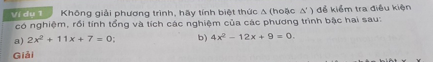 Ví dụ 1 Không giải phương trình, hãy tính biệt thức Δ (hoặc Δ' ) để kiểm tra điều kiện 
có nghiệm, rồi tính tổng và tích các nghiệm của các phương trình bậc hai sau: 
a) 2x^2+11x+7=0 : b) 4x^2-12x+9=0. 
Giải