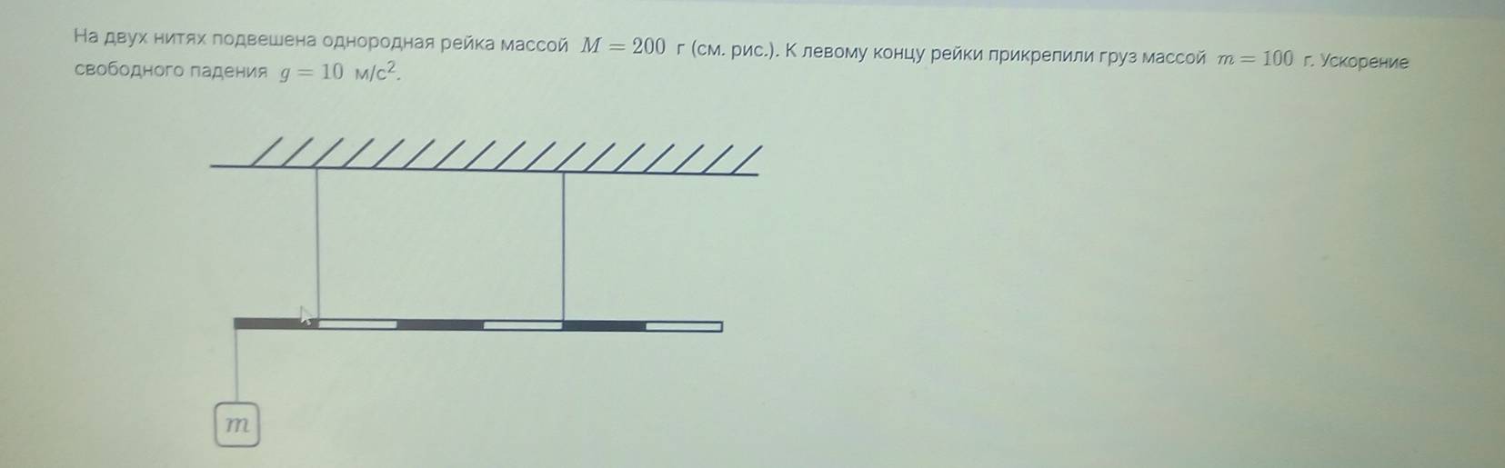 На двух ниΤях πодвешена однородная рейка массой M=200 г (см. рис.). Κ левому концу рейки лрикрелили груз массой m=100 г. Ускорение 
свободного падения g=10M/c^2.