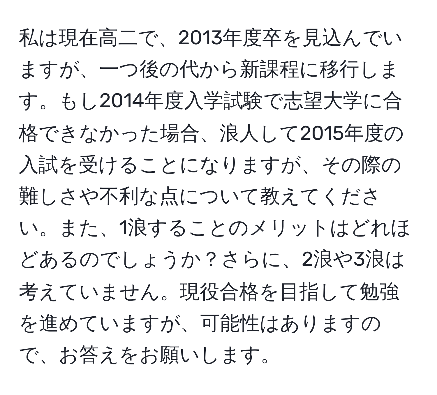 私は現在高二で、2013年度卒を見込んでいますが、一つ後の代から新課程に移行します。もし2014年度入学試験で志望大学に合格できなかった場合、浪人して2015年度の入試を受けることになりますが、その際の難しさや不利な点について教えてください。また、1浪することのメリットはどれほどあるのでしょうか？さらに、2浪や3浪は考えていません。現役合格を目指して勉強を進めていますが、可能性はありますので、お答えをお願いします。