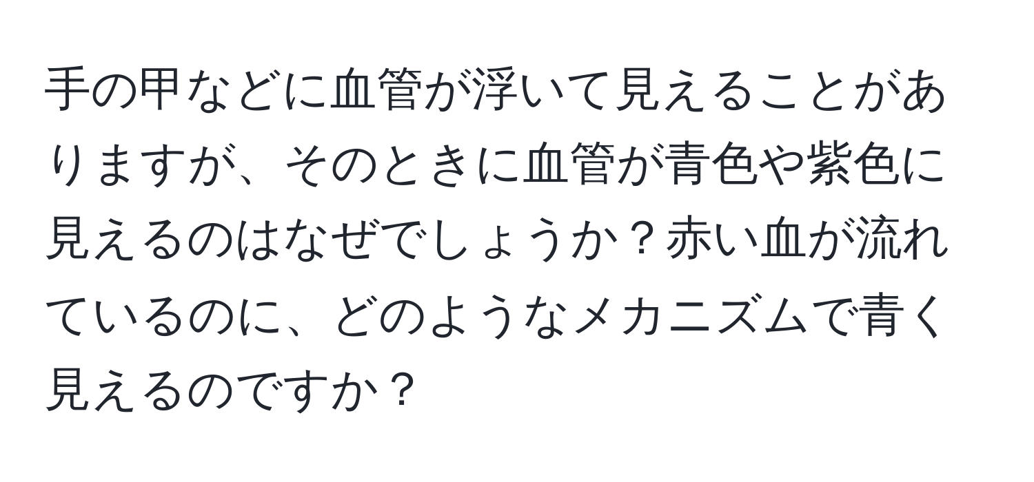 手の甲などに血管が浮いて見えることがありますが、そのときに血管が青色や紫色に見えるのはなぜでしょうか？赤い血が流れているのに、どのようなメカニズムで青く見えるのですか？