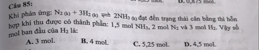 D. 0,875 mol.
Khi phản ứng: N_2(k)+3H_2(k)leftharpoons 2NH_3 (k) đạt đến trạng thái cân bằng thì hỗn
hợp khí thu được có thành phần: 1,5 mol NH_3 , 2 mol N_2 và 3 mol H_2. Vậy số
mol ban đầu của H_2 là:
A. 3 mol. B. 4 mol. C. 5,25 mol. D. 4,5 mol.