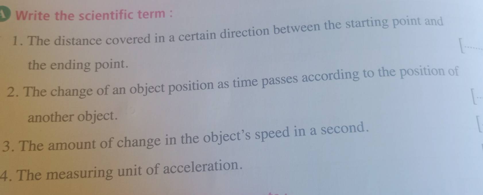 Write the scientific term : 
1. The distance covered in a certain direction between the starting point and 
[-... 
the ending point. 
2. The change of an object position as time passes according to the position of 
another object. 
3. The amount of change in the object’s speed in a second. 
4. The measuring unit of acceleration.