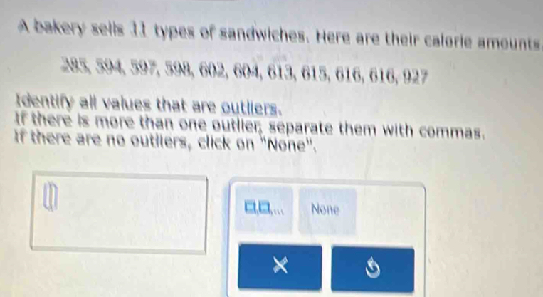 A bakery sells 11 types of sandwiches. Here are their calorie amounts
28 ,594, 597, 59, 602, 604, 613, 615, 616, 616, 927
Identify all values that are outliers. 
If there is more than one outlier; separate them with commas. 
If there are no outliers, click on "None".
□□ 111 None 
×