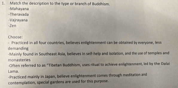 Match the description to the type or branch of Buddhism. 
-Mahayana 
-Theravada 
-Vajrayana 
-Zen 
Choose: 
- Practiced in all four countries, believes enlightenment can be obtained by everyone, less 
demanding 
-Mainly found in Southeast Asia, believes in self-help and isolation, and the use of temples and 
monasteries 
-Often referred to as “Tibetan Buddhism, uses ritual to achieve enlightenment, led by the Dalai 
Lama. 
-Practiced mainly in Japan, believe enlightenment comes through meditation and 
contemplation, special gardens are used for this purpose.