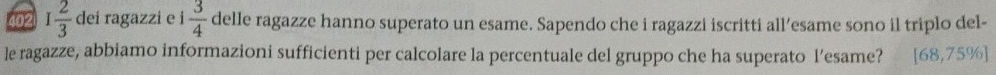 402 I 2/3  dei ragazzi e i 3/4  delle ragazze hanno superato un esame. Sapendo che i ragazzi iscritti all’esame sono il triplo del- 
le ragazze, abbiamo informazioni sufficienti per calcolare la percentuale del gruppo che ha superato l’esame? [68,75% ]