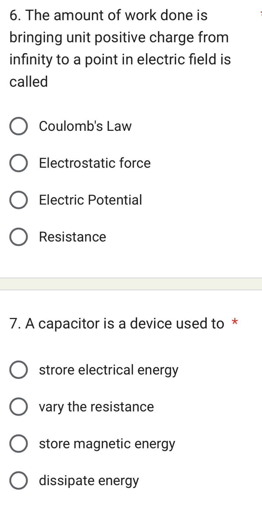 The amount of work done is
bringing unit positive charge from
infinity to a point in electric field is
called
Coulomb's Law
Electrostatic force
Electric Potential
Resistance
7. A capacitor is a device used to *
strore electrical energy
vary the resistance
store magnetic energy
dissipate energy