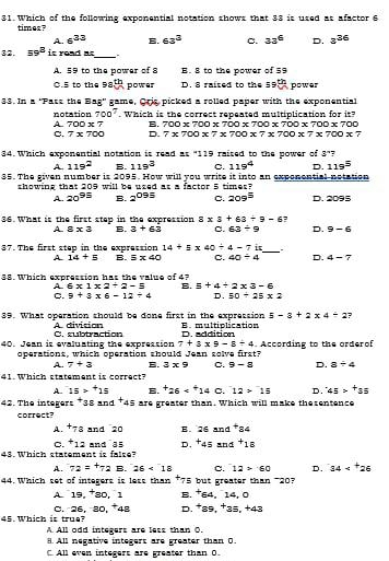 Which of the following exponential notation shows that 33 is used as afactor 6
times?
A. 6^(33) B. 63° c. 33^6 D. 3^(36)
_
32. 59^8 it read π = -
A. 59 to the power of 8 B. 8 to the power of 59
C.5 to the 98^(th) power D. 8 raised to the 59 th power
33. In a 'Pass the Bag' game, Oris picked a rolled paper with the exponential
notation 700^7. Which is the correct repeated multiplication for it?
A 700* 7 B. 700* 700* 700* 700* 700* 700* 700
C. 7* 700 D. 7* 700* 7* 700* 7* 700* 7* 700* 7
34. Which exponential notation is read as "119 raised to the power of 3° ?
A. 119^2 B. 119^3 C. 119^4 D. 119^5
35. The given number is 2095. How will you write it into an exponential-notation
thowing that 209 will be used at a factor 5 times
A. 20^(95) B. 2^(095) C. 209^5 D. 2095
36. What is the first step in the expression 8* 3+63/ 9-6 ,
A 8* 3 B. 3+63 C. 63/ 9 D. 9-6
37. The first step in the expression 14+5* 40/ 4-7 i_ .
A 14+5 B. equiv x40 C. 40/ 4 D. 4=7
38. Which expression has the value of 4?
A. 6* 1* 2+2-equiv B. 5+4+2* 3-6
C. 9+3* 6-12/ 4 D. 50/ 25* 2
5-3+2* 4/ 2 ?
89. What operation should be done first in the expression E. multiplication
A divition
40. Jean is evaluating the expression C. subtraction D. addition . According to the orderof
7+3* 9-8/ 4
operations, which operation should Jean solve first?
A. 7+3 B. 3* 9 C. 9-8 D. a+4
41. Which statement is correct?
A. 15>^+15 B. ^+26 C. 12>^-15 D. 45>^+35
42. The integers *38 and^+45 are greater than. Which will make thesentence
correct?
A. +78 and 20 B. 26and^+84
C. + 12 and 35 D. ^+45and^+18
48. Which statement is fal se?
A. 72=+72 B. 26<18</tex> C. 12>60 D. 34
44. Which set of integers is less than *75 but greater than -20? , 14, 0
A. 19, 80, 1 B. ^+64
45. Which is true? C. 26, 30, *48 D. ^+89,^+21 5. +43
A All odd integers are less than O.
8. All negative integert are greater than O.
All even integers are greater than 0.