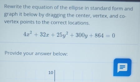 Rewrite the equation of the ellipse in standard form and 
graph it below by dragging the center, vertex, and co- 
vertex points to the correct locations.
4x^2+32x+25y^2+300y+864=0
Provide your answer below: 
10