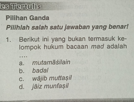 es Tertulis
Pilihan Ganda
Pilihlah salah satu jawaban yang benar!
1. Berikut ini yang bukan termasuk ke-
lompok hukum bacaan mad adalah
… .
a. mutamāšilain
b. badal
c. wājib muttaşil
d. jāiz munfașil