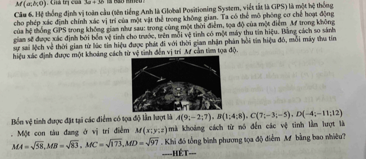 M(a;b;0) Giả trị của 3a+3b ia bas hmed ? 
Câu 6. Hệ thống định vị toàn cầu (tên tiếng Anh là Global Positioning System, viết tắt là GPS) là một hệ thống 
cho phép xác định chính xác vị trí của một vật thể trong không gian. Ta có thể mô phỏng cơ chế hoạt động 
của hệ thống GPS trong không gian như sau: trong cùng một thời điểm, tọa độ của một điểm M trong không 
gian sẽ được xác định bởi bốn vệ tinh cho trước, trên mỗi vệ tinh có một máy thu tín hiệu. Bằng cách so sánh 
sự sai lệch về thời gian từ lúc tín hiệu được phát đi với thời gian nhận phản hồi tín hiệu đó, mỗi máy thu tín 
hiệu xác định được một khoảng cách từ vệ tinh đến vị trí M cần tìm tọa độ. 
Bốn vệ tinh được đặt tại các điểm có tọa độ lần lượt là A(9;-2;7), B(1;4;8), C(7;-3;-5), D(-4;-11;12). Một con tàu đang ở vị trí điểm M(x;y;z) mà khoảng cách từ nó đến các vệ tinh lần lượt là
MA=sqrt(58), MB=sqrt(83), MC=sqrt(173), MD=sqrt(97). Khi đó tổng bình phương tọa độ điểm M bằng bao nhiêu? 
====HÉT===