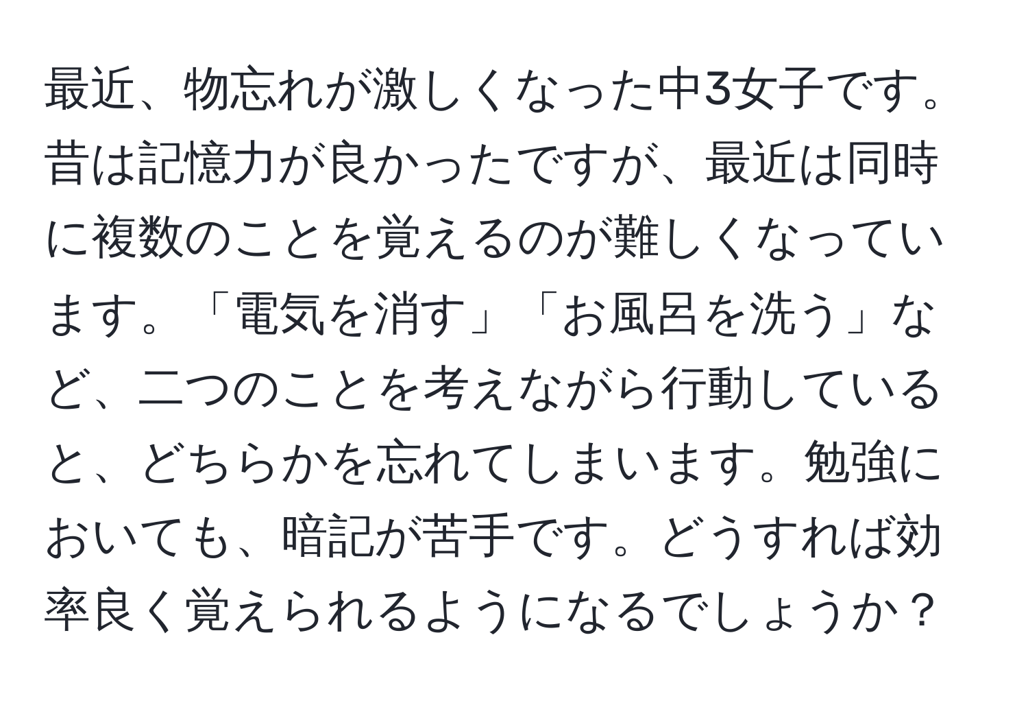 最近、物忘れが激しくなった中3女子です。昔は記憶力が良かったですが、最近は同時に複数のことを覚えるのが難しくなっています。「電気を消す」「お風呂を洗う」など、二つのことを考えながら行動していると、どちらかを忘れてしまいます。勉強においても、暗記が苦手です。どうすれば効率良く覚えられるようになるでしょうか？