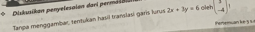 Diskusikan penyelesaian dari permasalui 
Tanpa menggambar, tentukan hasil translasi garis lurus 2x+3y=6 oleh beginpmatrix 3 -4endpmatrix 1 
Pertemuan ke -3 s.