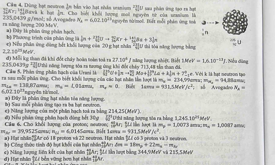 Dùng hạt neutron _0^(1n bắn vào hạt nhân uranium frac 235)92U sau phản ứng tạo ra hạt
_(36)^(92)Kr;_(56)^(141)Bava k hạt _0^(1n. Cho biết khối lượng mol nguyên tử của uranium là
235,0439 g/mol; số Avogadro N_A)=6,02.10^(23) nguyên tử/mol. Biết mỗi phản ứng toà
ra năng lượng 200 MeV.
a) Đây là phản ứng phân hạch. ,n
b) Phương trình của phản ứng là _0^(1n+_(92)^(235)Uto _(36)^(92)Kr+_(56)^(141)Ba+3_0^1n ^(232)^(235)L
c) Nếu phản ứng dùng hết khối lượng của 20 g hạt nhân _(92)^(235)U thì tỏa năng lượng bằng
2,2.10^25)MeV.
d) Mỗi kg than đá khi đốt cháy hoàn toàn toả ra 27.10^6J năng lượng nhiệt. Biết 1MeV=1,6.10^(-13)J *. Nếu dùng
235,0439g^2_92U thì năng lượng tỏa ra tương ứng khi đốt cháy 713,48 tần than đá.
Câu 5. Phản ứng phân hạch của Urani là _(92)^(235)U+_0^(1nto _(42)^(95)Mo+_(57)^(139)La+k_0^1n+7_(-1)^0e. Với k là hạt neutron tạo
ra sau mỗi phản ứng. Cho biết khối lượng của các hạt nhân lần lượt là m_u)=234,99amu; m_M_o=94,88amu;
m_La=138,87amu; m_n=l,01amu,m_eapprox 0 Biết 1amu=931,5MeV/c^2; số Avogadro N_A=
6,02.10^(23)nguykn tử/mol.
a) Đây là phản ứng hạt nhân tỏa năng lượng.
b) Sau mỗi phản ứng tạo ra ba hạt neutron.
c) Năng lượng của một phân hạch toả ra bằng 214,25(MeV).
d) Nếu phản ứng phân hạch dùng hết 30g _(92)^(235)Uthi năng lượng tỏa ra bằng 1,245.10^(25)MeV.
Câu 6. Cho khối lượng của proton; neutron; _(18)^(40)Ar; n *Li lần lượt là m_p=1,0073amu;m_n=1,0087 amu;
m_Ar=39,9525amu n_Li=6,0145 am u. Biết 1amu=931,5MeV/c^2.
a) Hạt nhân _(18)^(40)Ar có 18 proton và 22 neutron. Hạt nhân &í có 3 proton và 3 neutron,
b) Công thức tính độ hụt khối của hạt nhân _(18)^(40)Ar:△ m=18m_p+22m_n-m_Ar
c) Năng lượng liên kết của hạt nhân _(18)^(40)Ar;; Lí lần lượt bằng 344,9MeV và 215,5MeV
d) Hạt nhân  6/3 L v i bền vững hơn hạt nhân _(18)^(40)Ar.