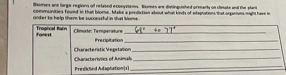 Bomes are large regions of related ecosystems. Biomes are distinguished primarily on climate and the plant 
communities found in that biome. Make a prediction about what kinds of adaptations that organisms might have in 
order to help them be successful in that biome . 
Tropical Rain Climate: Temperature_ 
Forest 
Precipitation_ 
Characteristic Vegetation_ 
Characteristics of Animals 
_ 
Predicted Adaptation(s) 
_