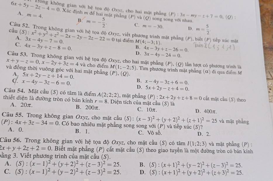 6x+5y-2z-4=0 *  Trông không gian với hệ tọa độ Oxyz, cho hai mặt phẳng (P) : 3x-my-z+7=0,(Q)
A. m=4.
: Xác định m để hai mặt phẳng (P) và (Q) song song với nhau.
B. m=- 5/2 . C. m=-30. D. m= 5/2 .
Câu 52. Trong không gian với hệ tọa độ Oxyz, viết phương trình mặt phẳng (P), biết (P) tiếp xúc mặt
cầu (S): x^2+y^2+z^2-2x-2y-2z-22=0 tại điểm M(4;-3;1).
A. 3x-4y-7=0.
C. 4x-3y+z-8=0.
B. 4x-3y+z-26=0.
D. 3x-4y-24=0.
Câu 53. Trong không gian với hệ tọa độ Oxyz, cho hai mặt phẳng (P), (Q) lần lượt có phương trình là
x+y-z=0,x-2y+3z=4 và cho điểm M(1;-2;5). Tìm phương trình mặt phẳng (α) đi qua điểm M
và đồng thời vuông góc với hai mặt phẳng (P), (Q).
A. 5x+2y-z+14=0.
B. x-4y-3z+6=0.
C. x-4y-3z-6=0. D. 5x+2y-z+4=0.
Câu 54. Mặt cầu (S) có tâm là điểm A(2;2;2) , mặt phẳng (P) : 2x+2y+z+8=0 cất mặt cầu (S) theo
thiết diện là đường tròn có bán kính r=8. Diện tích của mặt cầu (S) là
A. 20π. B. 200π. C. 10π. D. 400π.
Câu 55. Trong không gian Oxyz, cho mặt cầu (S): (x-3)^2+(y+2)^2+(z+1)^2=25 và mặt phẳng
(P): 4x+3z-34=0. Có bao nhiêu mặt phẳng song song với (P) và tiếp xúc (S)?
A. 0. B. 1. C. Vô số. D. 2.
Câu 56. Trong không gian với hệ tọa độ Oxyz, cho mặt cầu (S) có tâm I(1;2;3) và mặt phẳng (P) :
2x+y+2z+2=0. Biết mặt phẳng (P) cắt mặt cầu (S) theo giao tuyến là một đường tròn có bán kính
bằng 3. Viết phương trình của mặt cầu (S).
A. (S):(x-1)^2+(y+2)^2+(z-3)^2=25. B. (S):(x+1)^2+(y-2)^2+(z-3)^2=25.
C. (S):(x-1)^2+(y-2)^2+(z-3)^2=25. D. (S):(x+1)^2+(y+2)^2+(z+3)^2=25.