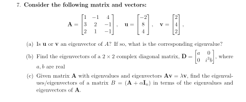 Consider the following matrix and vectors:
A=beginbmatrix 1&-1&4 3&2&-1 2&1&-1endbmatrix , u=beginbmatrix -2 8 4endbmatrix , v=beginbmatrix 2 4 2endbmatrix , 
(a) Is u or V an eigenvector of A? If so, what is the corresponding eigenvalue? 
(b) Find the eigenvectors of a 2* 2 complex diagonal matrix. D=beginbmatrix a&0 0&i^3bendbmatrix , where
a, b are real 
(c) Given matrix A with eigenvalues and eigenvectors Av=lambda v , find the eigenval 
ues/eigenvectors of a matrix B=(A+aI_a) in terms of the eigenvalues and 
eigenvectors of A.