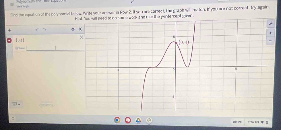 Polynomials and Their Equations
Mark Yongbi
Find the equation of the polynomial below. Write your answer in Row 2. If you are correct, the graph will match. If you are not correct, try again.
Hint: You will need to do some work and use the y-intercept given.
+
. (0,4)
_
^
Oct 28 9:26 US