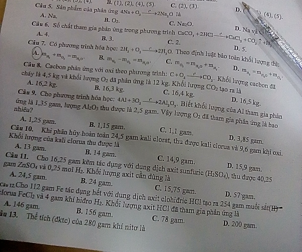 ))(2),(4), B. (1) (2),(4),(5). C. (2),(3). D.
Câu 5. Sân phẩm của phản ứng 4Na+O_2to 2Na_2Oli
(4), (5).
A. Na. B. O_2. C. Na_2O.
D. Na và
Câu 6. Số chất tham gia phản ứng trong phương trình CaCO_3+2HClxrightarrow e CaCl_2+CO_2uparrow +H_2 D. 5.
A. 4. B. 3. C. 2.
`
Câu 7. Có phương trình hóa học: 2H_2+O_2to 2H_2O 0. Theo định luật bảo toàn khối lượng thì:
A. m_H_2+m_O_3=m_H_2O. B. m_H_2-m_O_2=m_H_2O' C. m_O_2=m_H_2O+m_H_2. D. m_H_2=m_H_2O+m_O_3
Câu 8. Cacbon phản ứng với oxi theo phương trình: C+O_2xrightarrow rCO_2.  Khối lượng cacbon đã
cháy là 4,5 kg và khổi lượng O_2 đã phản ứng là 12 kg. Khối lượng C. 16,4 kg. tạo ra là
A. 16,2 kg. B. 16,3 kg.
CO_2
D. 16,5 kg.
ứng là 1,35 gam, lượng
Câu 9. Cho phương trình hóa học: 4Al+3O_2xrightarrow r^22Al_2O_3.  Biết khối lượng của Al tham gia phân
nhiêu? Al_2O_3 thu được là 2,5 gam. Vậy lượng O_2 đã tham gia phần ứng là bao
A. 1,25 gam. B. 1,15 gam. C. 1,1 gam. D. 3,85 gam.
Khối lượng của kali clorua thu được là
Câu 10. Khi phân hủy hoàn toàn 24,5 gam kali clorat, thu được kali clorua và 9,6 gam khí oxi.
A. 13 gam. B. 14 gam. C. 14,9 gam. D. 15,9 gam.
Câu 11. Cho 16,25 gam kẽm tác dụng với dụng dịch axit sunfuric
gam ZnSO₄ và 0,25 mol H_2. Khối lượng axit cần dùng là (H_2SO_4) , thu được 40,25
A. 24,5 gam. B. 24 gam. C. 15,75 gam. D. 57·gam.
ca i2Cho 112 gam Fe tác dụng hết với dung dịch axit clohidric HCl tạo ra 254 gam muỗi sắt(H) 
:Iorua FeC 2 và 4 gam khí hiđro H_2 Khối lượng axit HCl đã tham gia phản ứng là
A. 146 gam. B. 156 gam.
âu 13.  Thể tích (đktc) của 280 gam khí nitơ là C. 78 gam. D. 200 gam.