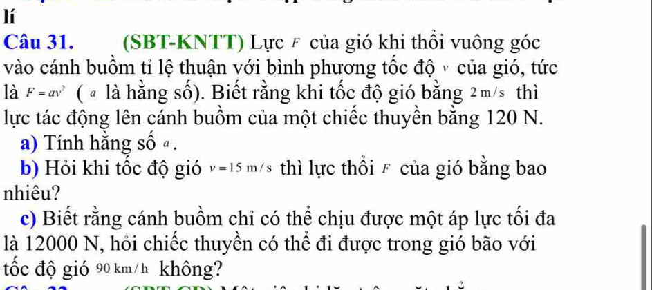 lí 
Câu 31. (SBT-KNTT) Lực F của gió khi thổi vuông góc 
vào cánh buồm tỉ lệ thuận với bình phương tốc độ v của gió, tức 
là F=av^2 ( " là hằng số). Biết rằng khi tốc độ gió bằng 2m/s thì 
lực tác động lên cánh buồm của một chiếc thuyền bằng 120 N. 
a) Tính hằng số ª . 
b) Hỏi khi tốc độ gió v=15m/s thì lực thổi F của gió bằng bao 
nhiêu? 
c) Biết rằng cánh buồm chỉ có thể chịu được một áp lực tối đa 
là 12000 N, hỏi chiếc thuyền có thể đi được trong gió bão với 
tốc độ gió 90 km/ h không?