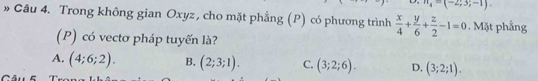 n_4=(-2;3;-1). 
» Câu 4. Trong không gian Oxyz , cho mặt phẳng (P) có phương trình  x/4 + y/6 + z/2 -1=0. Mặt phẳng
(P) có vectơ pháp tuyến là?
A. (4;6;2). B. (2;3;1). C. (3;2;6). D. (3;2;1).