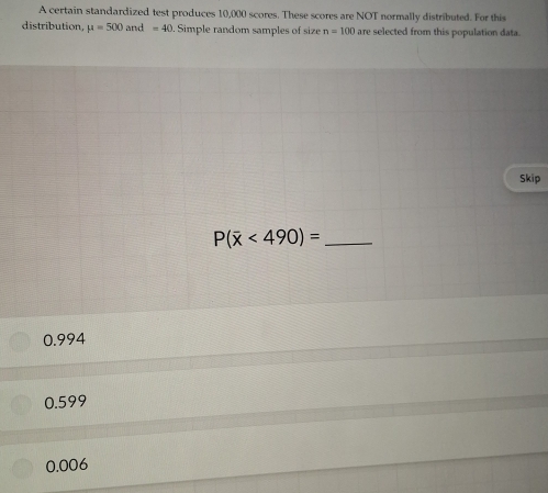 A certain standardized test produces 10,000 scores. These scores are NOT normally distributed. For this
distribution, mu =500and=40. Simple random samples of size n=100 are selected from this population data.
Skip
P(overline x<490)= _
0.994
0.599
0.006